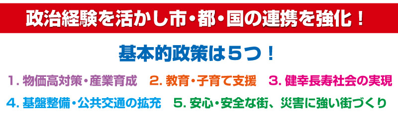 政治経験を活かし市・都・国の連携を強化！　基本的政策は５つ！　１.物価高対策・産業育成　２.教育・子育て支援　３.健幸長寿社会の実現　４.基盤整備・公共交通の拡充　５.安心・安全な街、災害に強い街づくり